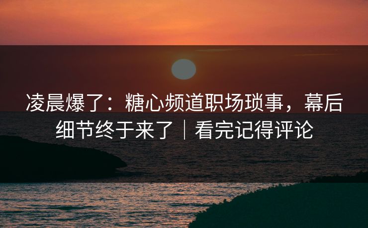 凌晨爆了：糖心频道职场琐事，幕后细节终于来了｜看完记得评论