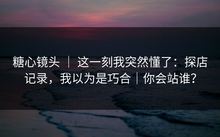 糖心镜头 ｜ 这一刻我突然懂了：探店记录，我以为是巧合｜你会站谁？