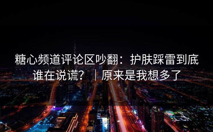 糖心频道评论区吵翻：护肤踩雷到底谁在说谎？｜原来是我想多了