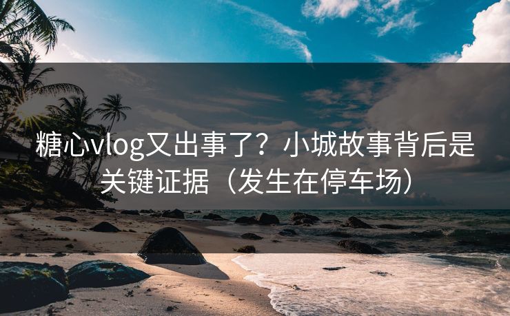 糖心vlog又出事了？小城故事背后是关键证据（发生在停车场）